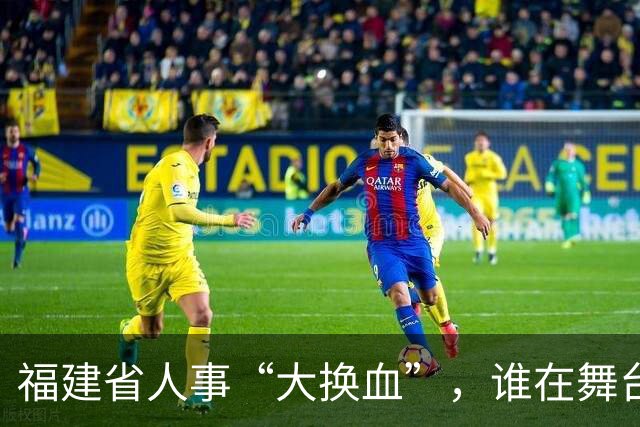 福建省人事“大换血”，谁在舞台上走进走出？