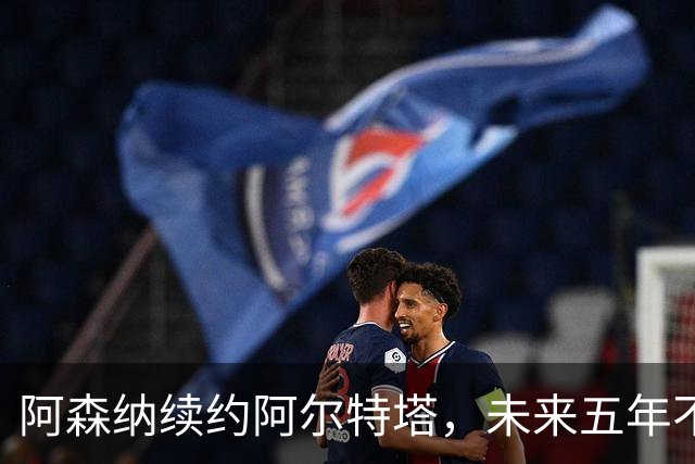 阿森纳续约阿尔特塔，未来五年不再“瞎折腾”！